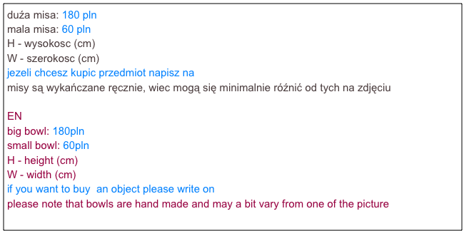 duźa misa: 180 pln
mala misa: 60 pln
H - wysokosc (cm)
W - szerokosc (cm)
jezeli chcesz kupic przedmiot napisz na agatamocarska@gmail.com
misy są wykańczane ręcznie, wiec mogą się minimalnie róźnić od tych na zdjęciu

EN
big bowl: 180pln
small bowl: 60pln
H - height (cm)
W - width (cm)
if you want to buy  an object please write on agatamocarska@gmail.com    
please note that bowls are hand made and may a bit vary from one of the picture